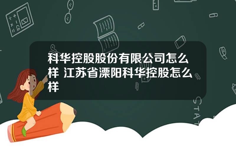 科华控股股份有限公司怎么样 江苏省溧阳科华控股怎么样